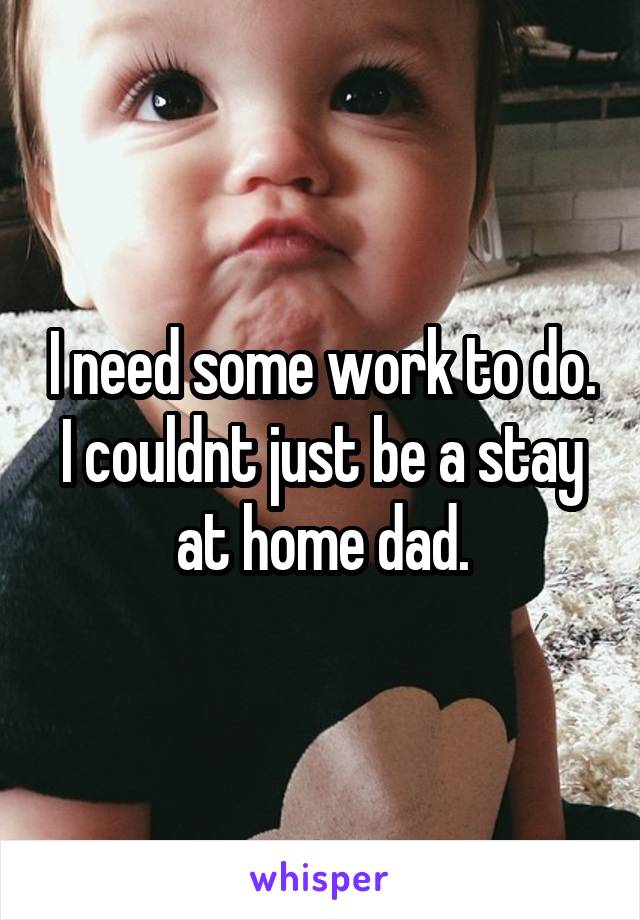 I need some work to do. I couldnt just be a stay at home dad.