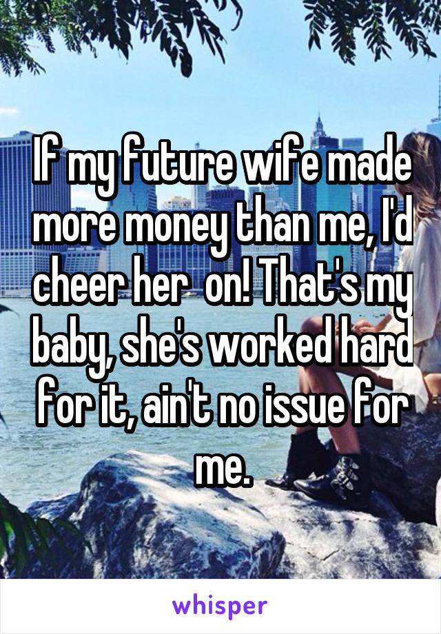 If my future wife made more money than me, I'd cheer her  on! That's my baby, she's worked hard for it, ain't no issue for me.