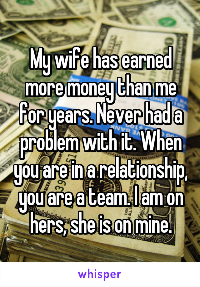 My wife has earned more money than me for years. Never had a problem with it. When you are in a relationship, you are a team. I am on hers, she is on mine.