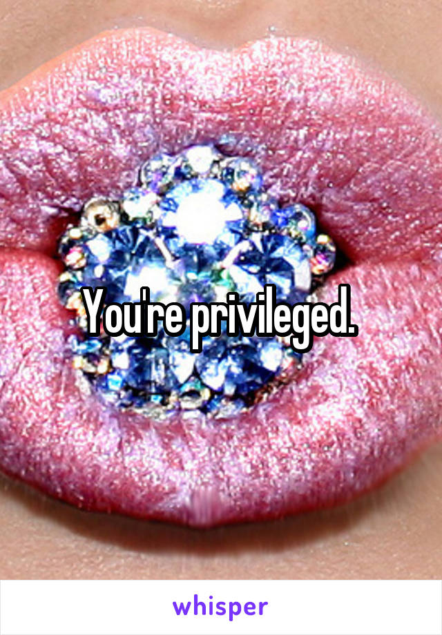 You're privileged. 