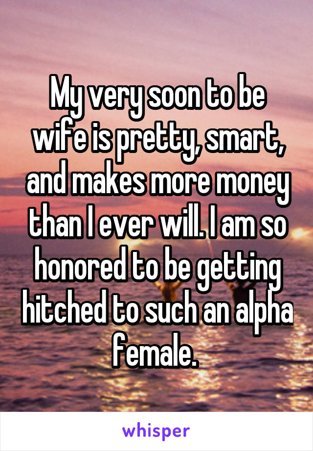 My very soon to be wife is pretty, smart, and makes more money than I ever will. I am so honored to be getting hitched to such an alpha female. 