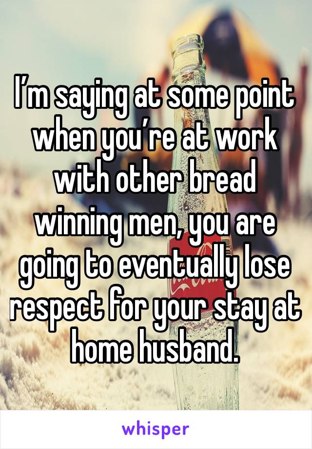 I’m saying at some point when you’re at work with other bread winning men, you are going to eventually lose respect for your stay at home husband. 