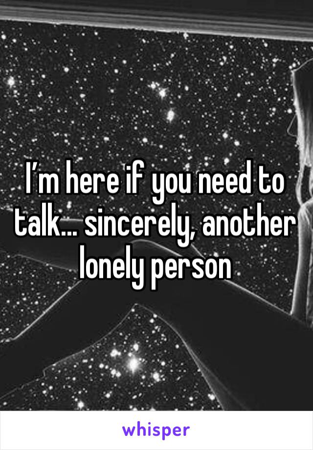 I’m here if you need to talk... sincerely, another lonely person