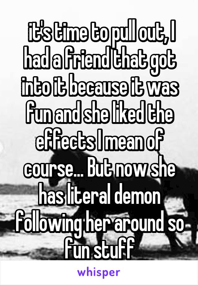  it's time to pull out, I had a friend that got into it because it was fun and she liked the effects I mean of course... But now she has literal demon following her around so fun stuff