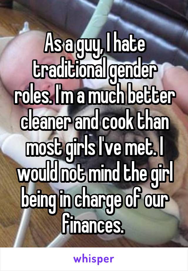 As a guy, I hate traditional gender roles. I'm a much better cleaner and cook than most girls I've met. I would not mind the girl being in charge of our finances. 