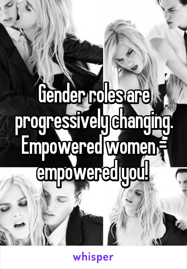 Gender roles are progressively changing. Empowered women = empowered you! 