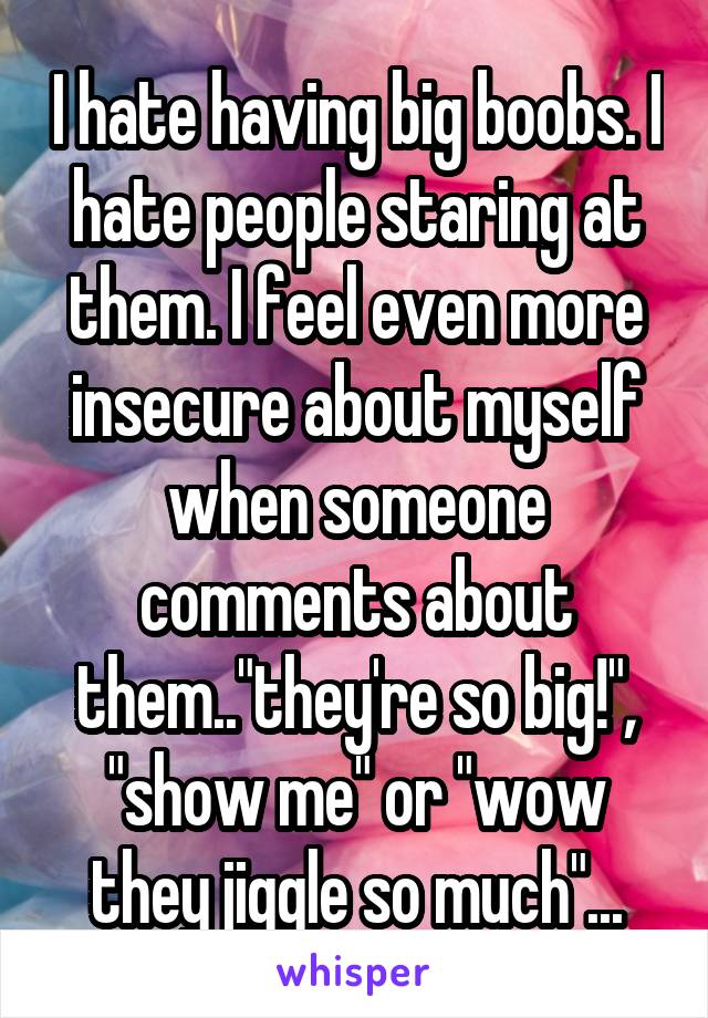 I hate having big boobs. I hate people staring at them. I feel even more insecure about myself when someone comments about them.."they're so big!", "show me" or "wow they jiggle so much"...