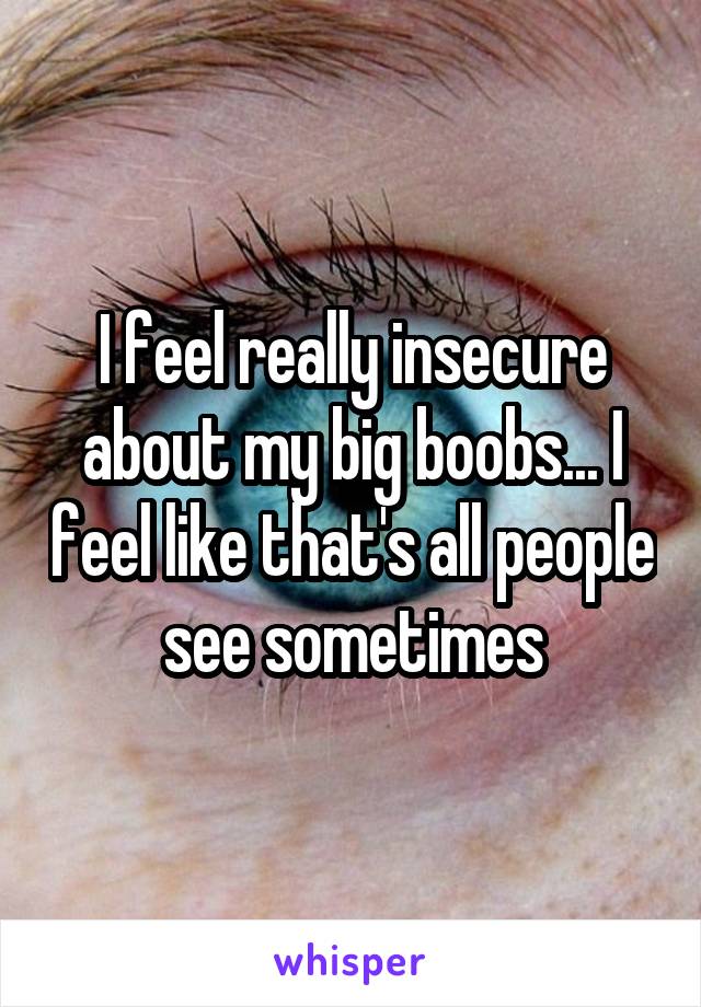 I feel really insecure about my big boobs... I feel like that's all people see sometimes