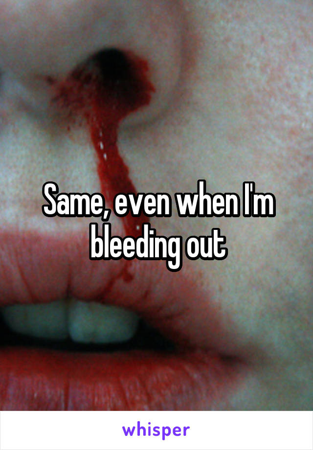 Same, even when I'm bleeding out