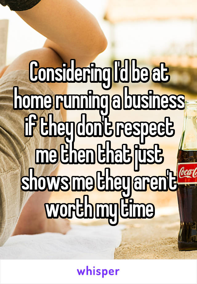 Considering I'd be at home running a business if they don't respect me then that just shows me they aren't worth my time