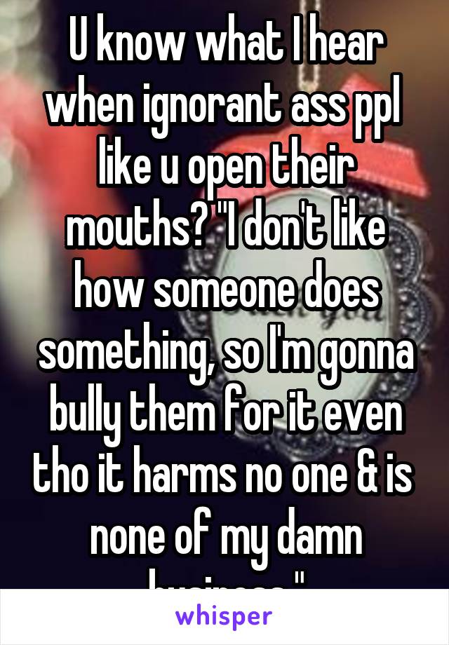 U know what I hear when ignorant ass ppl  like u open their mouths? "I don't like how someone does something, so I'm gonna bully them for it even tho it harms no one & is  none of my damn business."