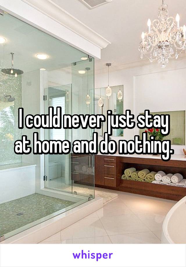I could never just stay at home and do nothing.