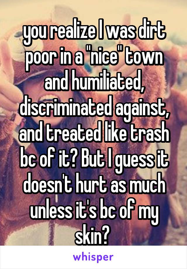 you realize I was dirt poor in a "nice" town and humiliated, discriminated against, and treated like trash bc of it? But I guess it doesn't hurt as much unless it's bc of my skin? 