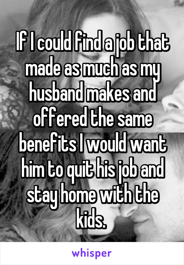 If I could find a job that made as much as my husband makes and offered the same benefits I would want him to quit his job and stay home with the kids. 