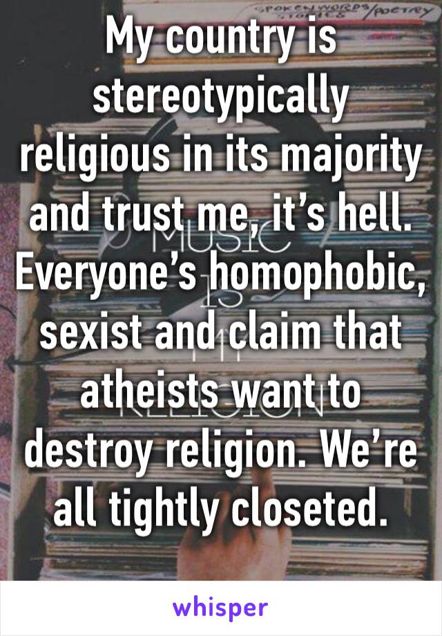 My country is stereotypically religious in its majority and trust me, it’s hell. Everyone’s homophobic, sexist and claim that atheists want to destroy religion. We’re all tightly closeted.