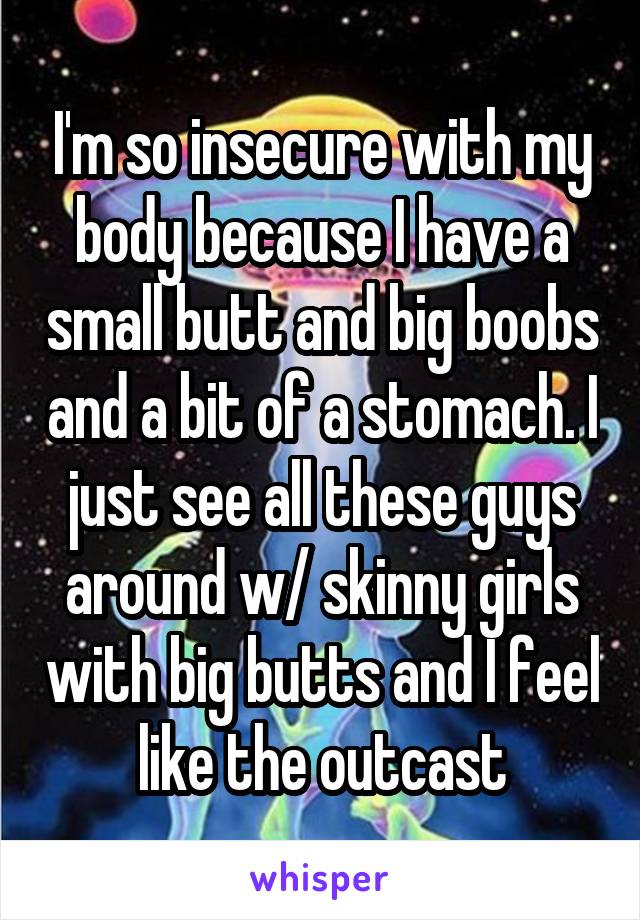 I'm so insecure with my body because I have a small butt and big boobs and a bit of a stomach. I just see all these guys around w/ skinny girls with big butts and I feel like the outcast