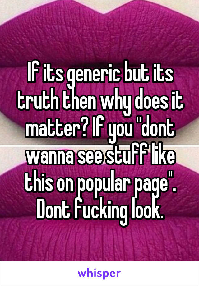 If its generic but its truth then why does it matter? If you "dont wanna see stuff like this on popular page". Dont fucking look.