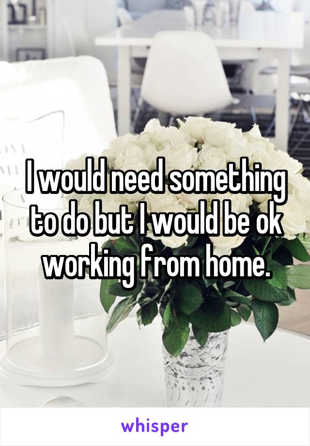 I would need something to do but I would be ok working from home.