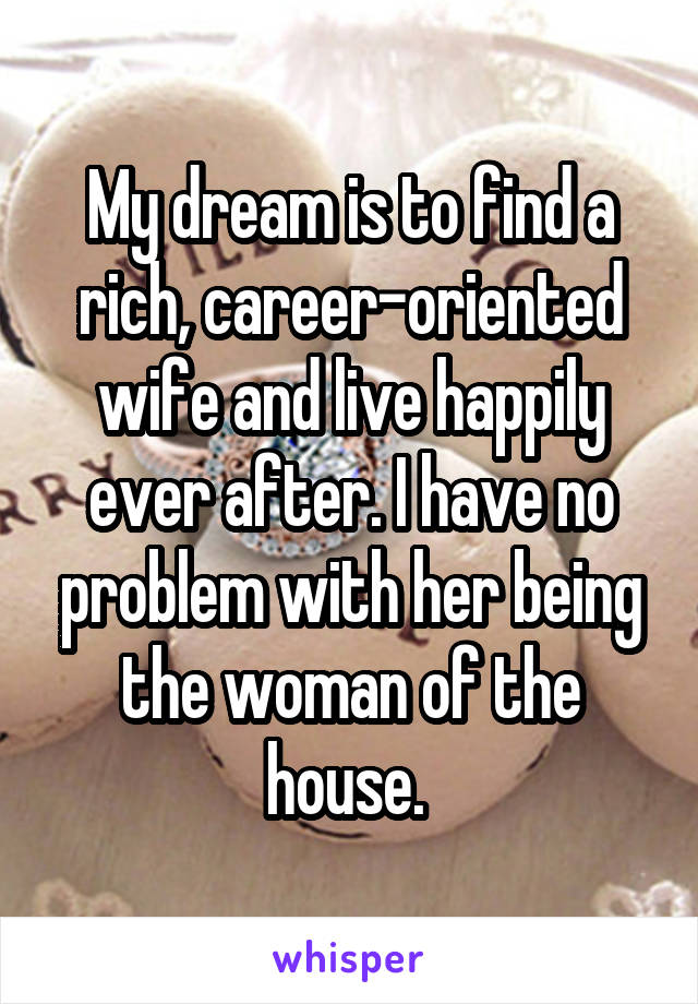 My dream is to find a rich, career-oriented wife and live happily ever after. I have no problem with her being the woman of the house. 