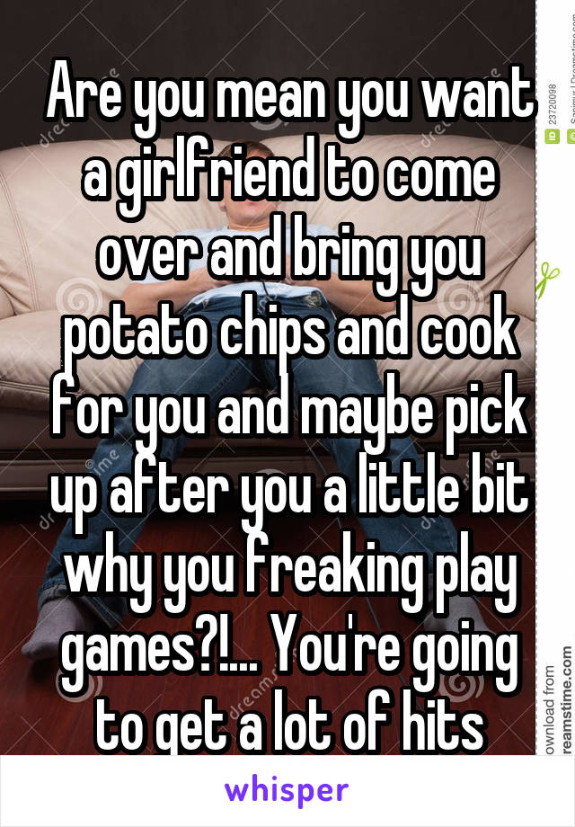 Are you mean you want a girlfriend to come over and bring you potato chips and cook for you and maybe pick up after you a little bit why you freaking play games?!... You're going to get a lot of hits