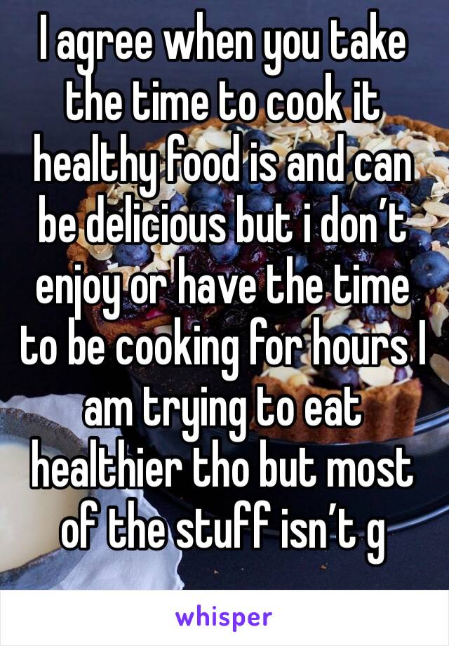I agree when you take the time to cook it healthy food is and can be delicious but i don’t enjoy or have the time to be cooking for hours I am trying to eat healthier tho but most of the stuff isn’t g