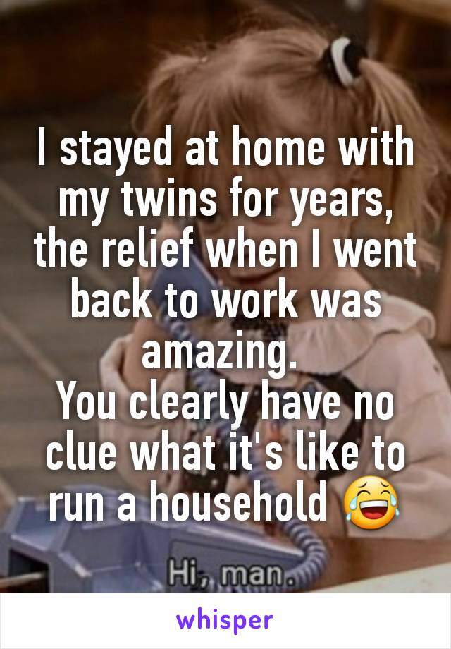 I stayed at home with my twins for years, the relief when I went back to work was amazing. 
You clearly have no clue what it's like to run a household 😂