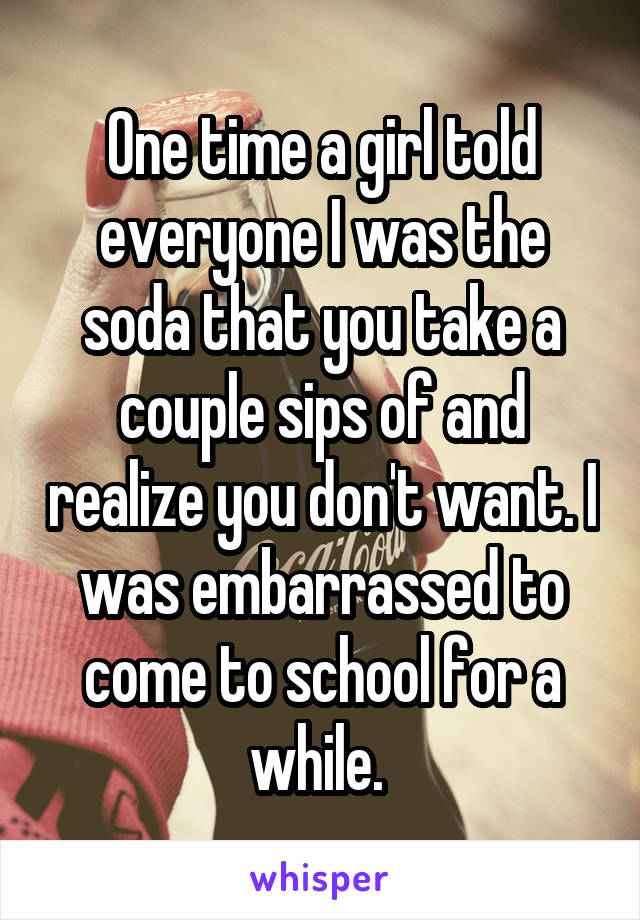 One time a girl told everyone I was the soda that you take a couple sips of and realize you don't want. I was embarrassed to come to school for a while. 