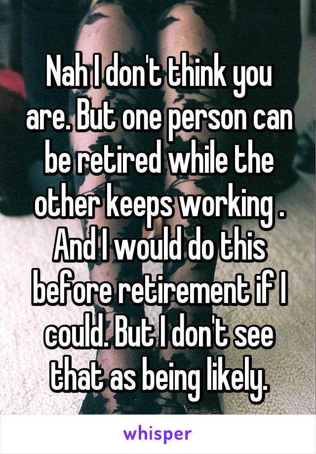 Nah I don't think you are. But one person can be retired while the other keeps working . And I would do this before retirement if I could. But I don't see that as being likely.