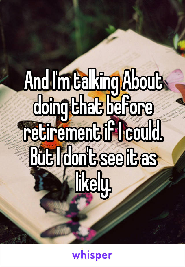 And I'm talking About doing that before retirement if I could. But I don't see it as likely.