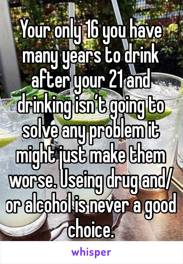 Your only 16 you have many years to drink after your 21 and drinking isn’t going to solve any problem it might just make them worse. Useing drug and/or alcohol is never a good choice.