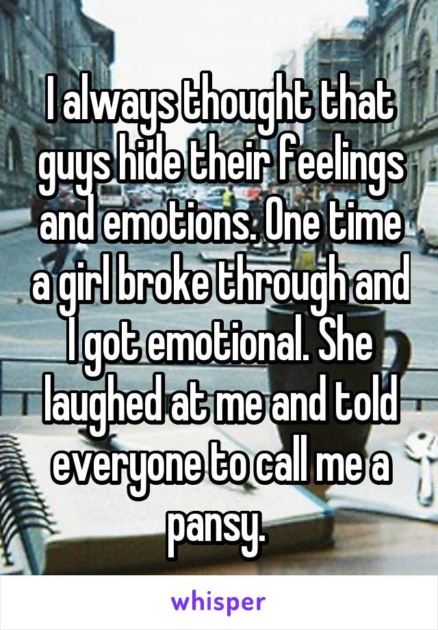 I always thought that guys hide their feelings and emotions. One time a girl broke through and I got emotional. She laughed at me and told everyone to call me a pansy. 