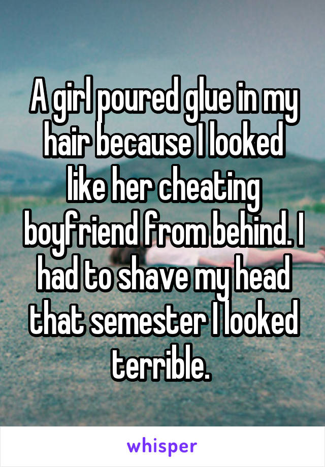 A girl poured glue in my hair because I looked like her cheating boyfriend from behind. I had to shave my head that semester I looked terrible. 