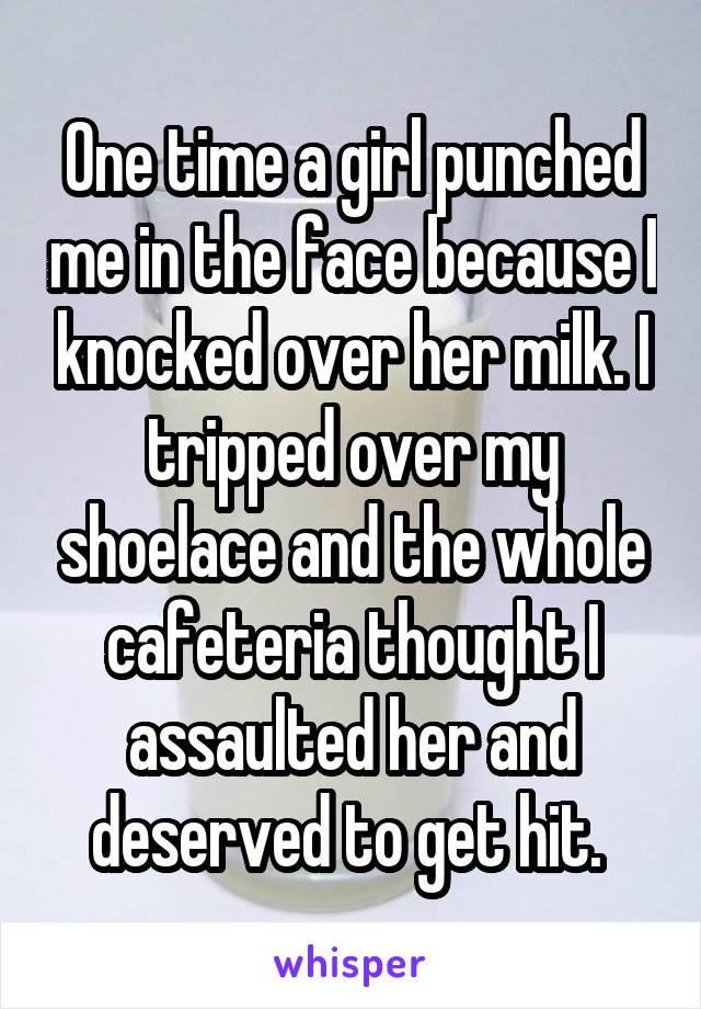 One time a girl punched me in the face because I knocked over her milk. I tripped over my shoelace and the whole cafeteria thought I assaulted her and deserved to get hit. 