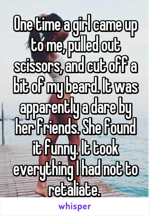 One time a girl came up to me, pulled out scissors, and cut off a bit of my beard. It was apparently a dare by her friends. She found it funny. It took everything I had not to retaliate. 