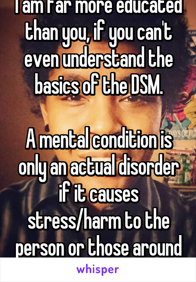 I am far more educated than you, if you can't even understand the basics of the DSM.

A mental condition is only an actual disorder if it causes stress/harm to the person or those around them.