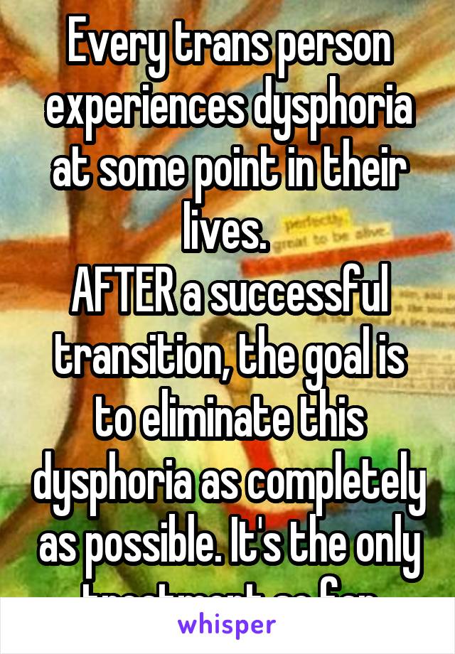 Every trans person experiences dysphoria at some point in their lives. 
AFTER a successful transition, the goal is to eliminate this dysphoria as completely as possible. It's the only treatment so far