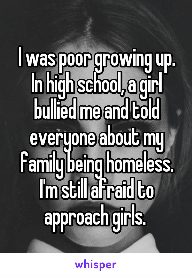 I was poor growing up. In high school, a girl bullied me and told everyone about my family being homeless. I'm still afraid to approach girls. 