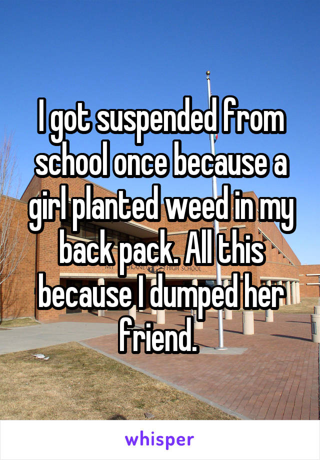 I got suspended from school once because a girl planted weed in my back pack. All this because I dumped her friend. 