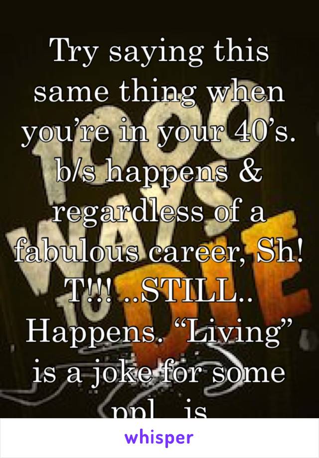 Try saying this same thing when you’re in your 40’s.  b/s happens & regardless of a fabulous career, Sh!T!!! ..STILL..
Happens. “Living” is a joke for some ppl.  js