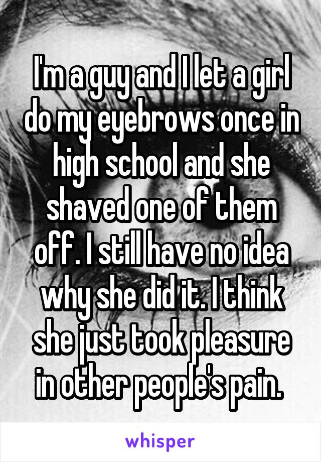 I'm a guy and I let a girl do my eyebrows once in high school and she shaved one of them off. I still have no idea why she did it. I think she just took pleasure in other people's pain. 