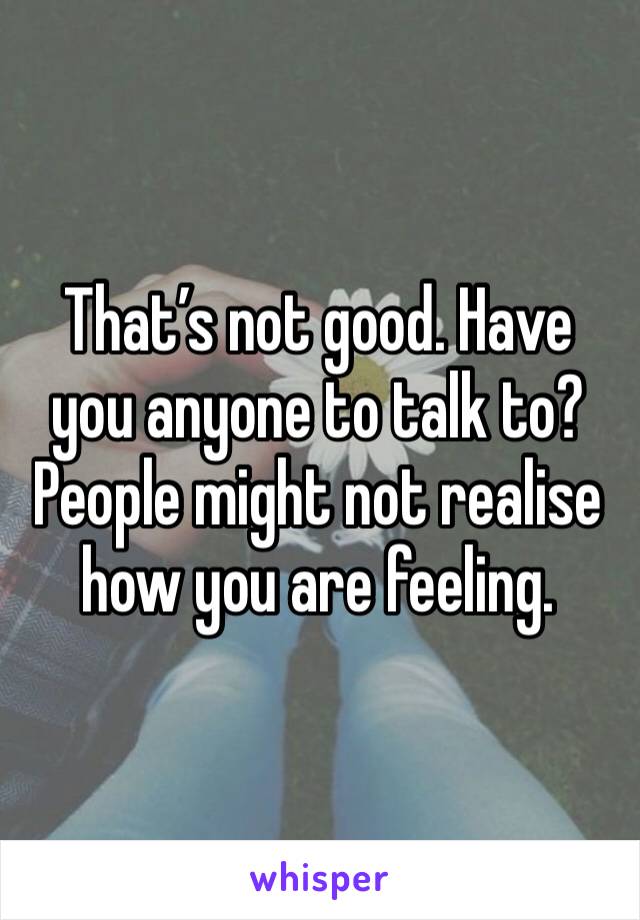 That’s not good. Have you anyone to talk to? People might not realise how you are feeling.