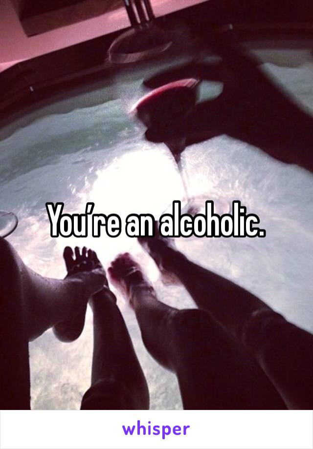 You’re an alcoholic.