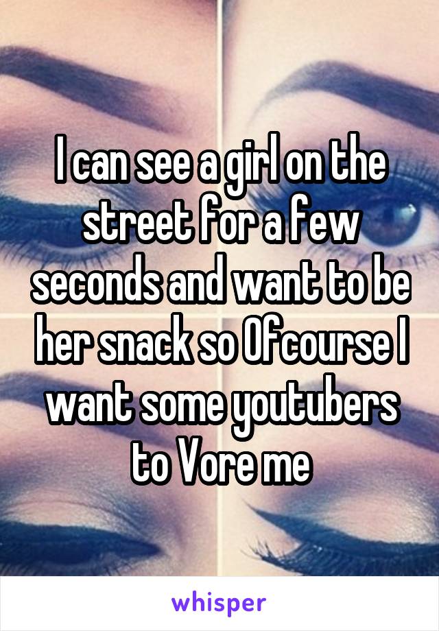 I can see a girl on the street for a few seconds and want to be her snack so Ofcourse I want some youtubers to Vore me