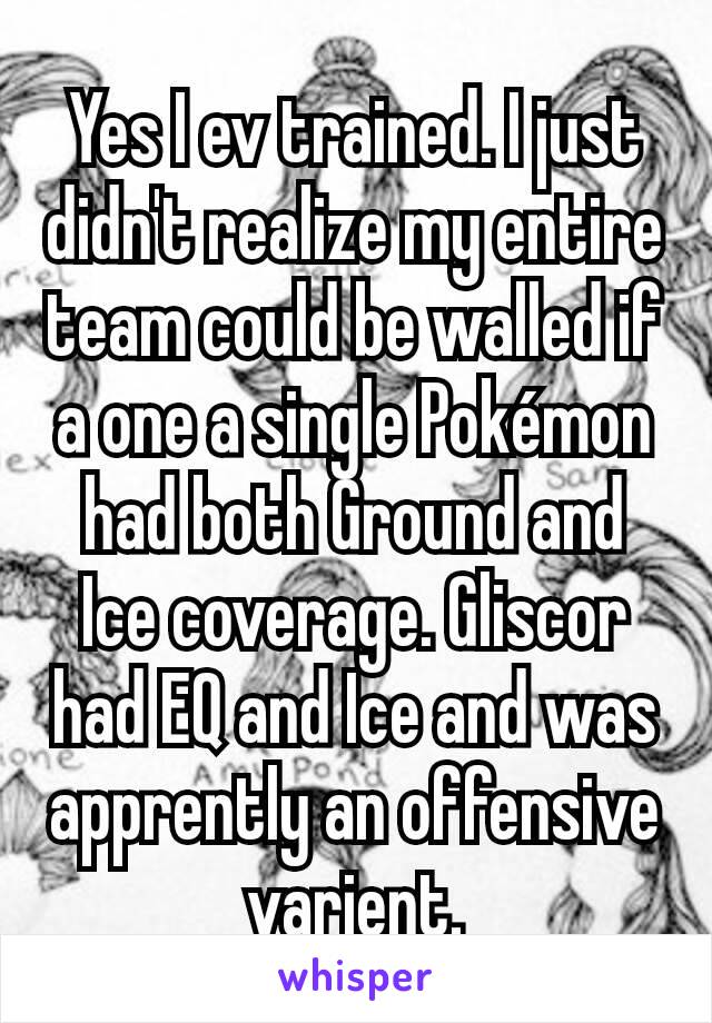 Yes I ev trained. I just didn't realize my entire team could be walled if a one a single Pokémon had both Ground and Ice coverage. Gliscor had EQ and Ice and was apprently an offensive varient.