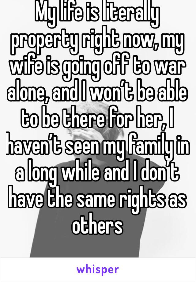 My life is literally property right now, my wife is going off to war alone, and I won’t be able to be there for her, I haven’t seen my family in a long while and I don’t have the same rights as others