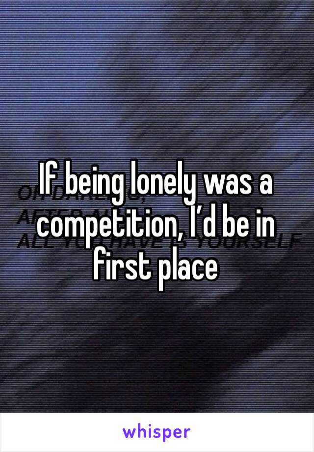 If being lonely was a competition, I’d be in first place 