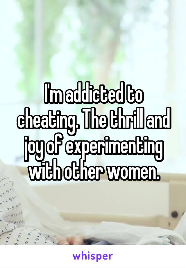 I'm addicted to cheating. The thrill and joy of experimenting with other women.