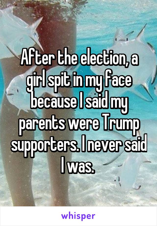 After the election, a girl spit in my face because I said my parents were Trump supporters. I never said I was. 