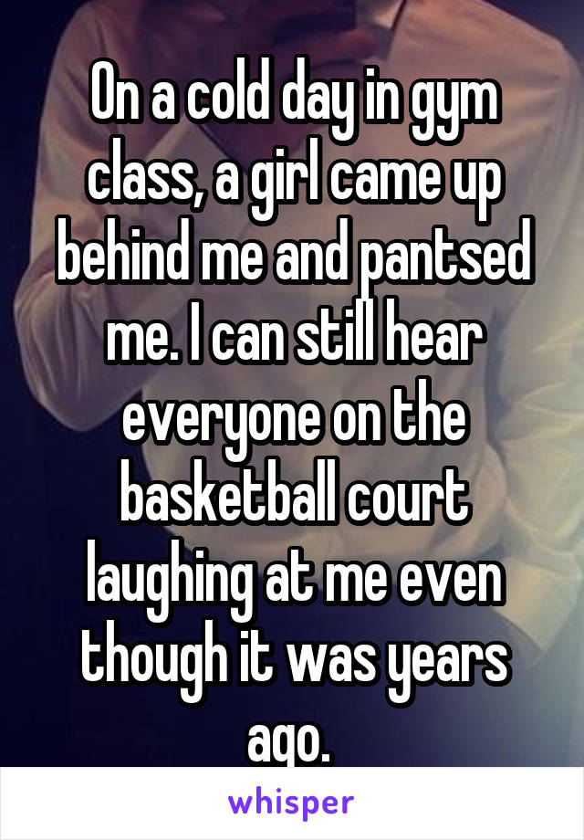 On a cold day in gym class, a girl came up behind me and pantsed me. I can still hear everyone on the basketball court laughing at me even though it was years ago. 