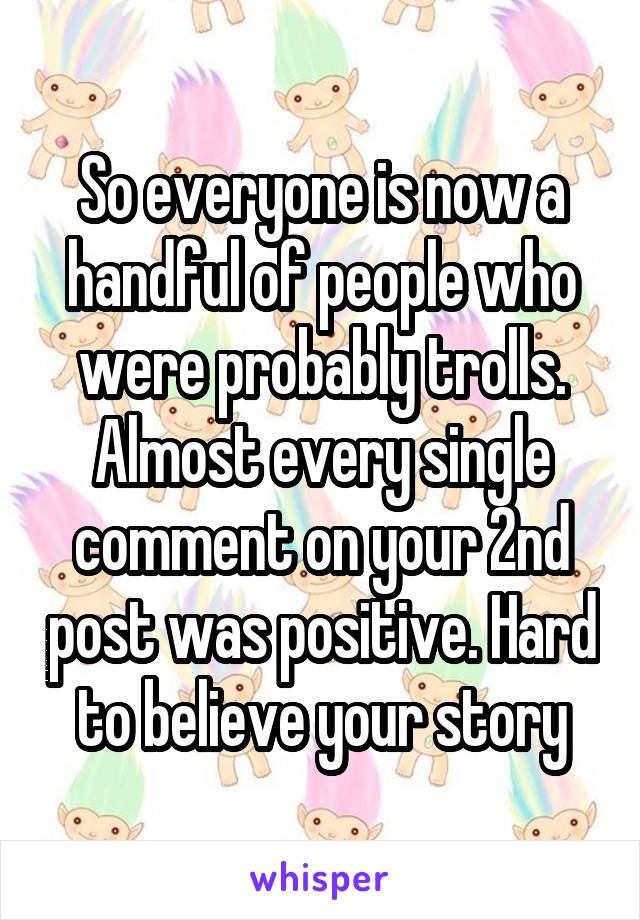 So everyone is now a handful of people who were probably trolls. Almost every single comment on your 2nd post was positive. Hard to believe your story